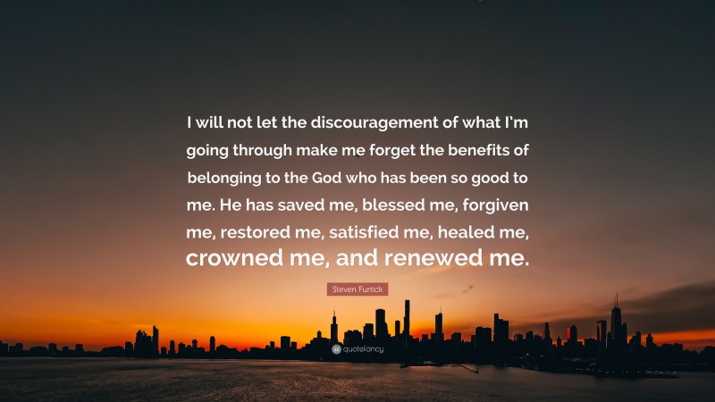 Steven Furtick Quote: “I will not let the discouragement of what I’m going through make me forget the benefits of belonging to the God who has been so good to me. He has saved me, blessed me, forgiven me, restored me, satisfied me, healed me, crowned me, and renewed me.”
