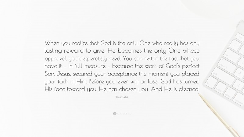 Steven Furtick Quote: “When you realize that God is the only One who really has any lasting reward to give, He becomes the only One whose approval you desperately need. You can rest in the fact that you have it – in full measure – because the work of God’s perfect Son, Jesus, secured your acceptance the moment you placed your faith in Him. Before you ever win or lose, God has turned His face toward you. He has chosen you. And He is pleased.”
