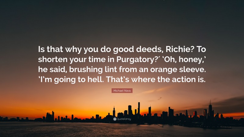 Michael Nava Quote: “Is that why you do good deeds, Richie? To shorten your time in Purgatory?′ ‘Oh, honey,’ he said, brushing lint from an orange sleeve. ‘I’m going to hell. That’s where the action is.”