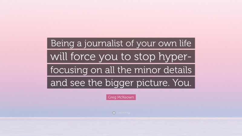Greg McKeown Quote: “Being a journalist of your own life will force you to stop hyper-focusing on all the minor details and see the bigger picture. You.”