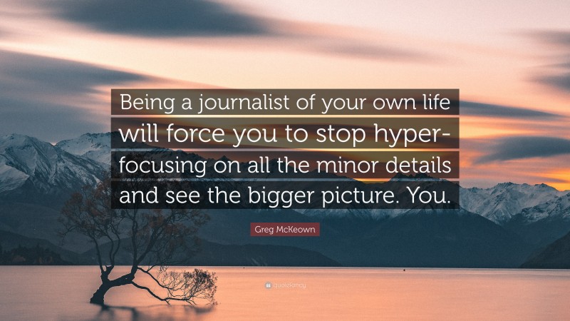Greg McKeown Quote: “Being a journalist of your own life will force you to stop hyper-focusing on all the minor details and see the bigger picture. You.”