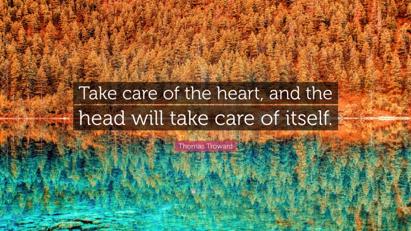 Thomas Troward Quote: “Take care of the heart, and the head will take care of itself.”