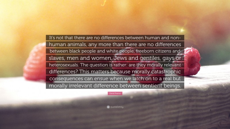 David Pearce Quote: “It’s not that there are no differences between human and non-human animals, any more than there are no differences between black people and white people, freeborn citizens and slaves, men and women, Jews and gentiles, gays or heterosexuals. The question is rather: are they morally relevant differences? This matters because morally catastrophic consequences can ensue when we latch on to a real but morally irrelevant difference between sentient beings.”