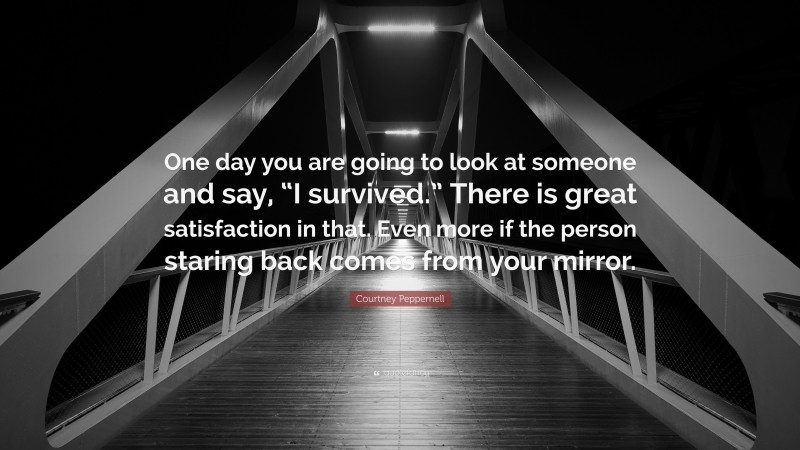 Courtney Peppernell Quote: “One day you are going to look at someone and say, “I survived.” There is great satisfaction in that. Even more if the person staring back comes from your mirror.”