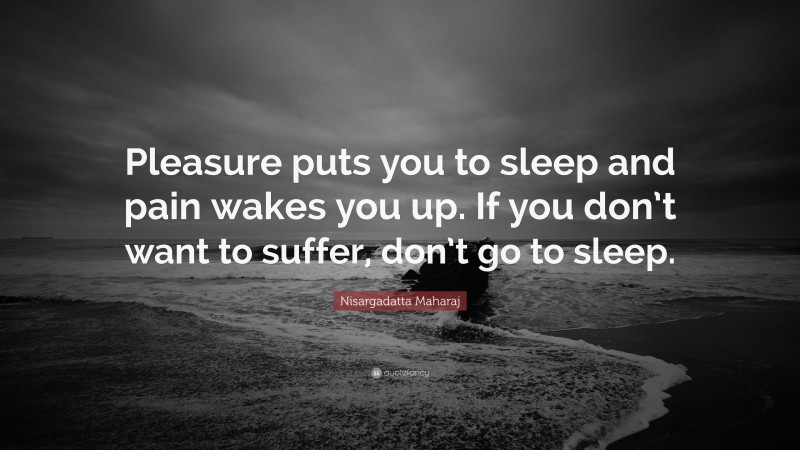 Nisargadatta Maharaj Quote: “Pleasure puts you to sleep and pain wakes you up. If you don’t want to suffer, don’t go to sleep.”
