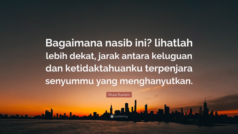 Musa Rustam Quote: “Bagaimana nasib ini? lihatlah lebih dekat, jarak antara keluguan dan ketidaktahuanku terpenjara senyummu yang menghanyutkan.”