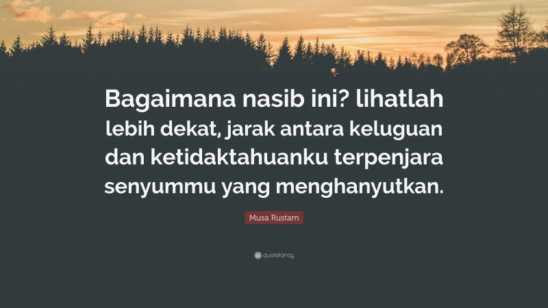 Musa Rustam Quote: “Bagaimana nasib ini? lihatlah lebih dekat, jarak antara keluguan dan ketidaktahuanku terpenjara senyummu yang menghanyutkan.”