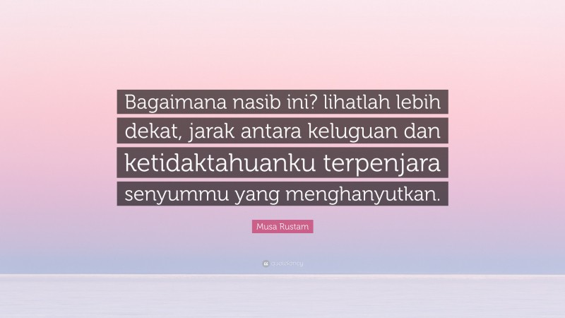 Musa Rustam Quote: “Bagaimana nasib ini? lihatlah lebih dekat, jarak antara keluguan dan ketidaktahuanku terpenjara senyummu yang menghanyutkan.”