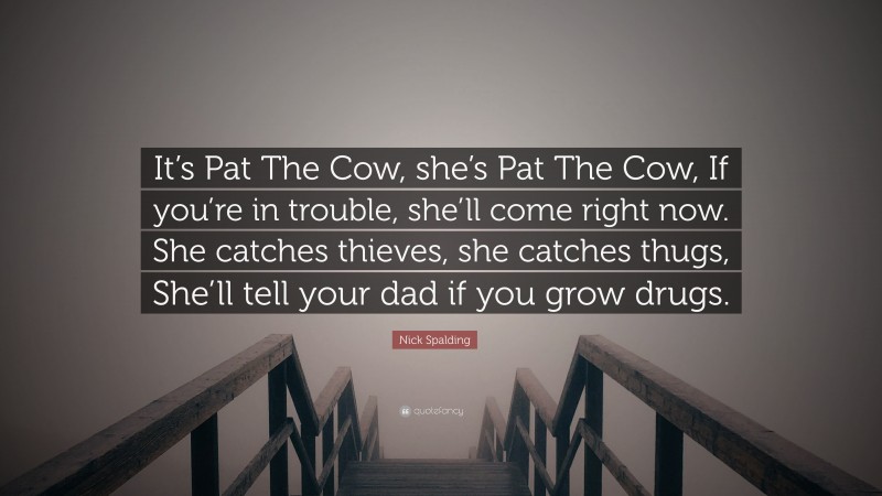 Nick Spalding Quote: “It’s Pat The Cow, she’s Pat The Cow, If you’re in trouble, she’ll come right now. She catches thieves, she catches thugs, She’ll tell your dad if you grow drugs.”