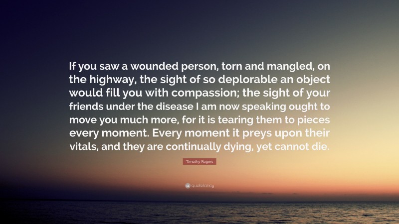 Timothy Rogers Quote: “If you saw a wounded person, torn and mangled, on the highway, the sight of so deplorable an object would fill you with compassion; the sight of your friends under the disease I am now speaking ought to move you much more, for it is tearing them to pieces every moment. Every moment it preys upon their vitals, and they are continually dying, yet cannot die.”
