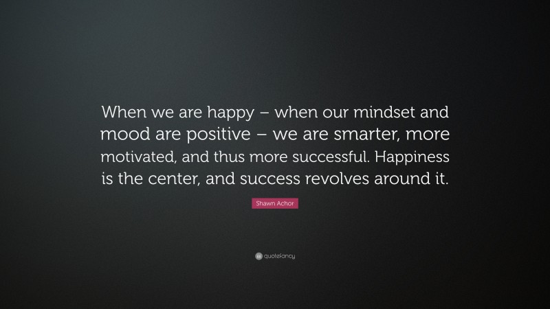 Shawn Achor Quote: “When we are happy – when our mindset and mood are positive – we are smarter, more motivated, and thus more successful. Happiness is the center, and success revolves around it.”