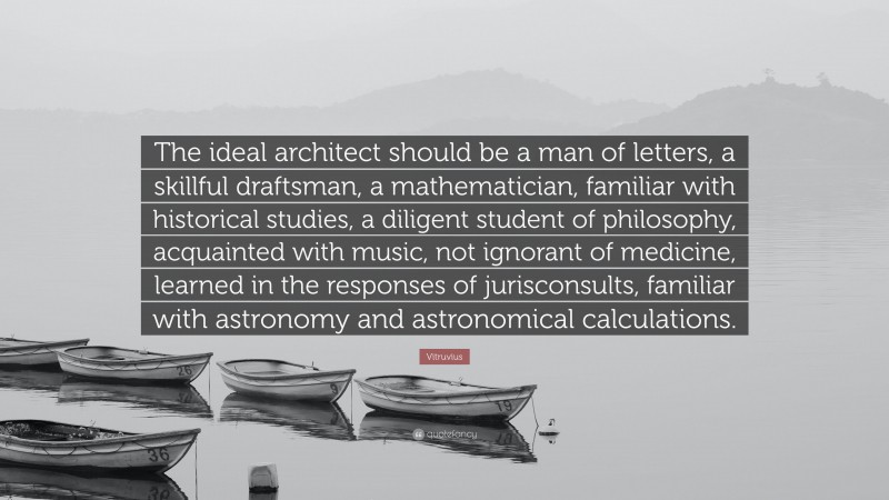 Vitruvius Quote: “The ideal architect should be a man of letters, a skillful draftsman, a mathematician, familiar with historical studies, a diligent student of philosophy, acquainted with music, not ignorant of medicine, learned in the responses of jurisconsults, familiar with astronomy and astronomical calculations.”