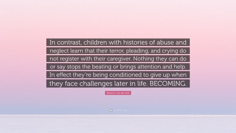 Bessel A. van der Kolk Quote: “In contrast, children with histories of abuse and neglect learn that their terror, pleading, and crying do not register with their caregiver. Nothing they can do or say stops the beating or brings attention and help. In effect they’re being conditioned to give up when they face challenges later in life. BECOMING.”