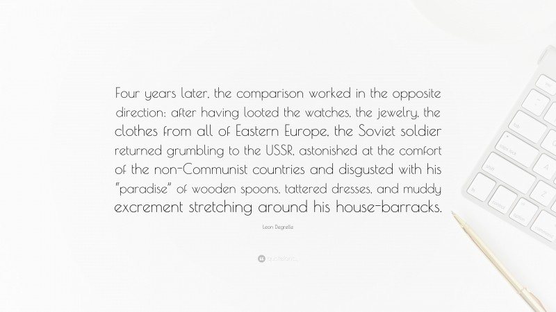 Leon Degrelle Quote: “Four years later, the comparison worked in the opposite direction: after having looted the watches, the jewelry, the clothes from all of Eastern Europe, the Soviet soldier returned grumbling to the USSR, astonished at the comfort of the non-Communist countries and disgusted with his “paradise” of wooden spoons, tattered dresses, and muddy excrement stretching around his house-barracks.”