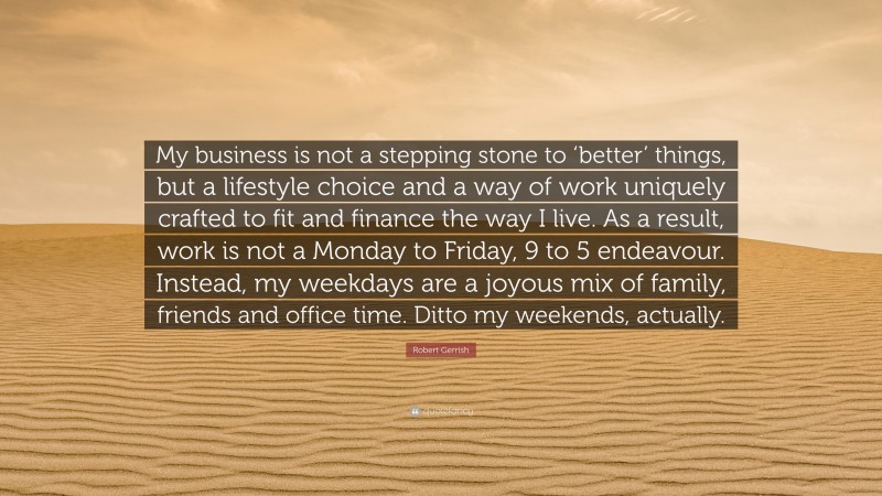 Robert Gerrish Quote: “My business is not a stepping stone to ‘better’ things, but a lifestyle choice and a way of work uniquely crafted to fit and finance the way I live. As a result, work is not a Monday to Friday, 9 to 5 endeavour. Instead, my weekdays are a joyous mix of family, friends and office time. Ditto my weekends, actually.”