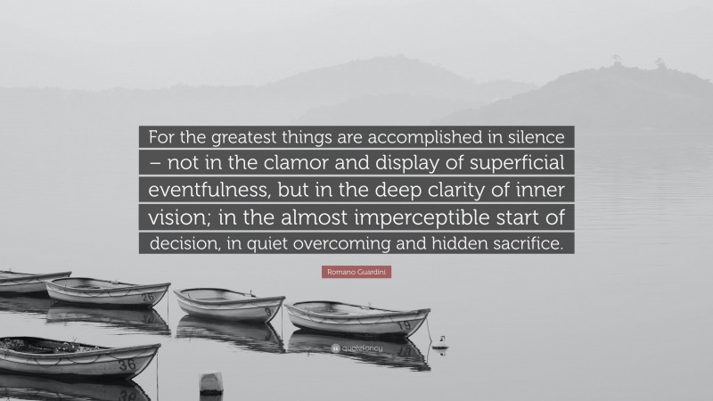 Romano Guardini Quote: “For the greatest things are accomplished in silence – not in the clamor and display of superficial eventfulness, but in the deep clarity of inner vision; in the almost imperceptible start of decision, in quiet overcoming and hidden sacrifice.”