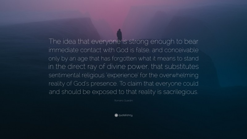 Romano Guardini Quote: “The idea that everyone is strong enough to bear immediate contact with God is false, and conceivable only by an age that has forgotten what it means to stand in the direct ray of divine power, that substitutes sentimental religious ‘experience’ for the overwhelming reality of God’s presence. To claim that everyone could and should be exposed to that reality is sacrilegious.”