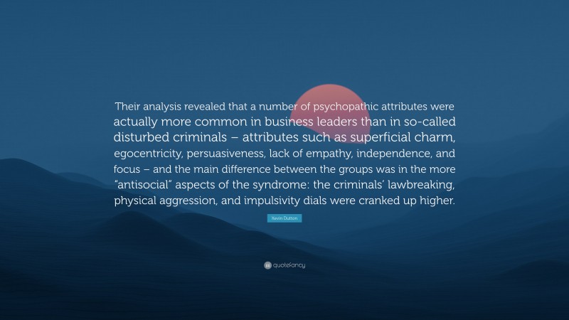 Kevin Dutton Quote: “Their analysis revealed that a number of psychopathic attributes were actually more common in business leaders than in so-called disturbed criminals – attributes such as superficial charm, egocentricity, persuasiveness, lack of empathy, independence, and focus – and the main difference between the groups was in the more “antisocial” aspects of the syndrome: the criminals’ lawbreaking, physical aggression, and impulsivity dials were cranked up higher.”
