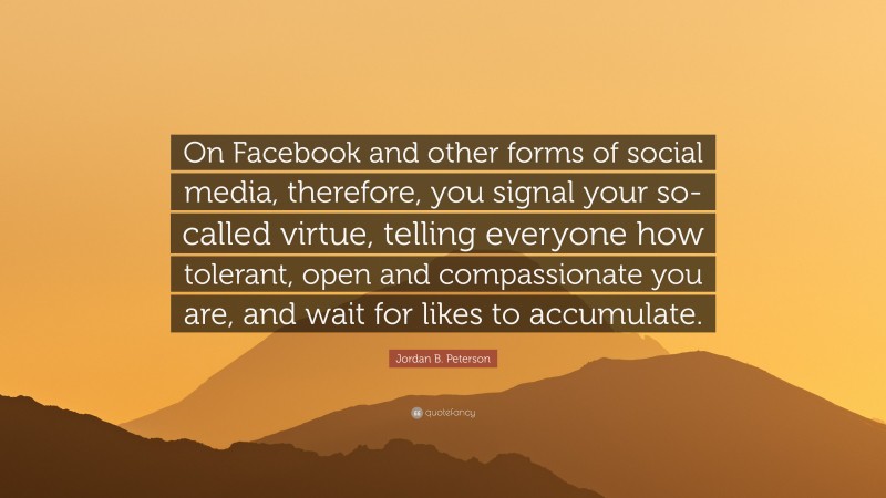 Jordan B. Peterson Quote: “On Facebook and other forms of social media, therefore, you signal your so-called virtue, telling everyone how tolerant, open and compassionate you are, and wait for likes to accumulate.”