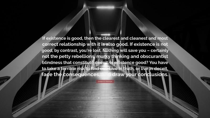 If existence is good, then the clearest and cleanest and most correct relationship with it is also good. If existence is not good, by contrast, you’re lost. Nothing will save you – certainly not the petty rebellions, murky thinking and obscurantist blindness that constitute deceit. Is existence good? You have to take a terrible risk to find out. Live in truth, or live in deceit, face the consequences, and draw your conclusions.