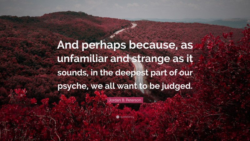 Jordan B. Peterson Quote: “And perhaps because, as unfamiliar and strange as it sounds, in the deepest part of our psyche, we all want to be judged.”
