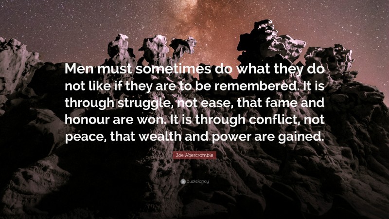 Joe Abercrombie Quote: “Men must sometimes do what they do not like if they are to be remembered. It is through struggle, not ease, that fame and honour are won. It is through conflict, not peace, that wealth and power are gained.”