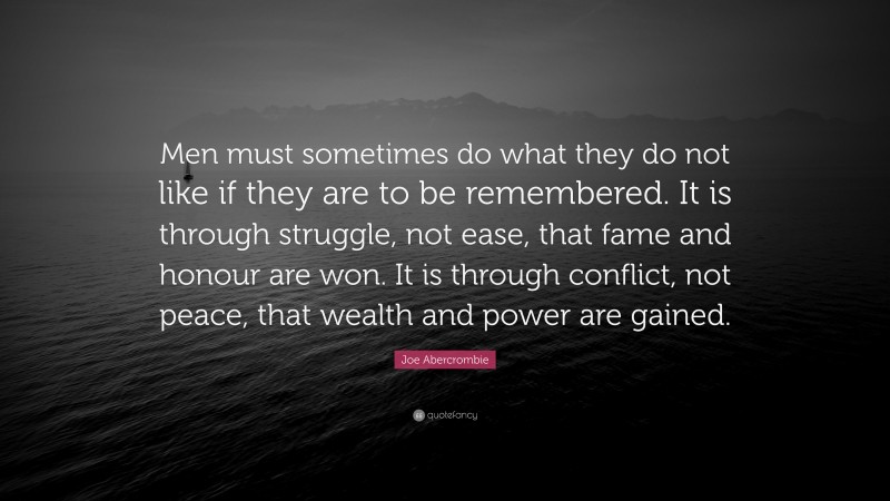 Joe Abercrombie Quote: “Men must sometimes do what they do not like if they are to be remembered. It is through struggle, not ease, that fame and honour are won. It is through conflict, not peace, that wealth and power are gained.”