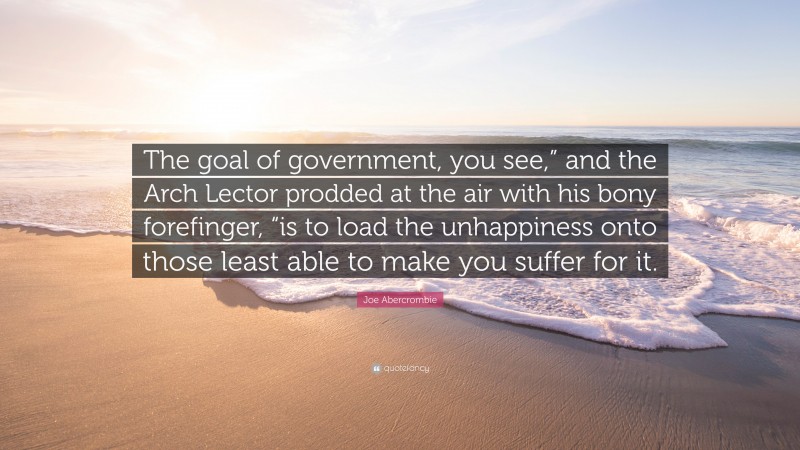 Joe Abercrombie Quote: “The goal of government, you see,” and the Arch Lector prodded at the air with his bony forefinger, “is to load the unhappiness onto those least able to make you suffer for it.”