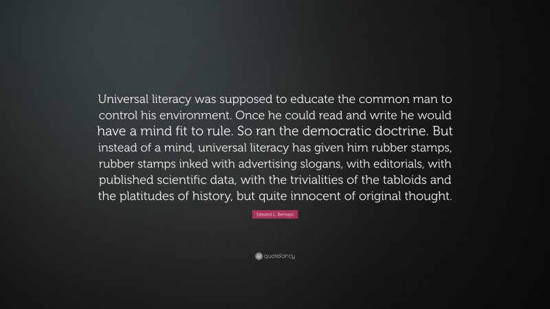 Edward L. Bernays Quote: “Universal literacy was supposed to educate the common man to control his environment. Once he could read and write he would have a mind fit to rule. So ran the democratic doctrine. But instead of a mind, universal literacy has given him rubber stamps, rubber stamps inked with advertising slogans, with editorials, with published scientific data, with the trivialities of the tabloids and the platitudes of history, but quite innocent of original thought.”