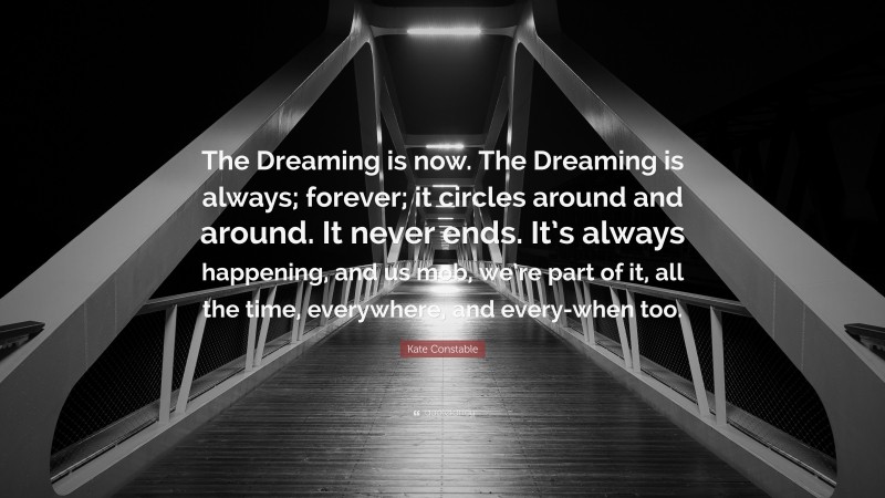 Kate Constable Quote: “The Dreaming is now. The Dreaming is always; forever; it circles around and around. It never ends. It’s always happening, and us mob, we’re part of it, all the time, everywhere, and every-when too.”
