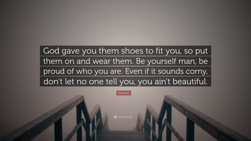 Eminem Quote: “God gave you them shoes to fit you, so put them on and wear them. Be yourself man, be proud of who you are. Even if it sounds corny, don’t let no one tell you, you ain’t beautiful.”