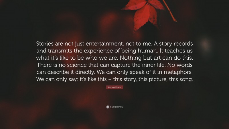 Andrew Klavan Quote: “Stories are not just entertainment, not to me. A story records and transmits the experience of being human. It teaches us what it’s like to be who we are. Nothing but art can do this. There is no science that can capture the inner life. No words can describe it directly. We can only speak of it in metaphors. We can only say: it’s like this – this story, this picture, this song.”