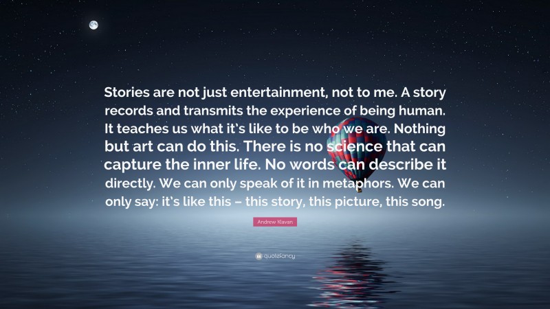 Andrew Klavan Quote: “Stories are not just entertainment, not to me. A story records and transmits the experience of being human. It teaches us what it’s like to be who we are. Nothing but art can do this. There is no science that can capture the inner life. No words can describe it directly. We can only speak of it in metaphors. We can only say: it’s like this – this story, this picture, this song.”