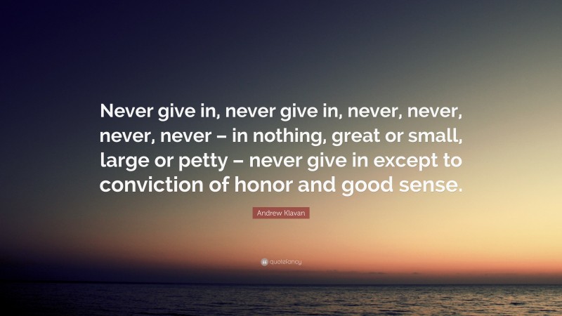 Andrew Klavan Quote: “Never give in, never give in, never, never, never, never – in nothing, great or small, large or petty – never give in except to conviction of honor and good sense.”