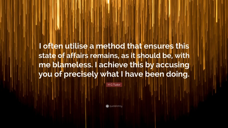H G Tudor Quote: “I often utilise a method that ensures this state of affairs remains, as it should be, with me blameless. I achieve this by accusing you of precisely what I have been doing.”
