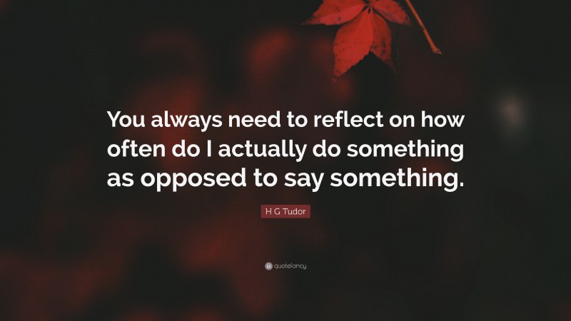 H G Tudor Quote: “You always need to reflect on how often do I actually do something as opposed to say something.”