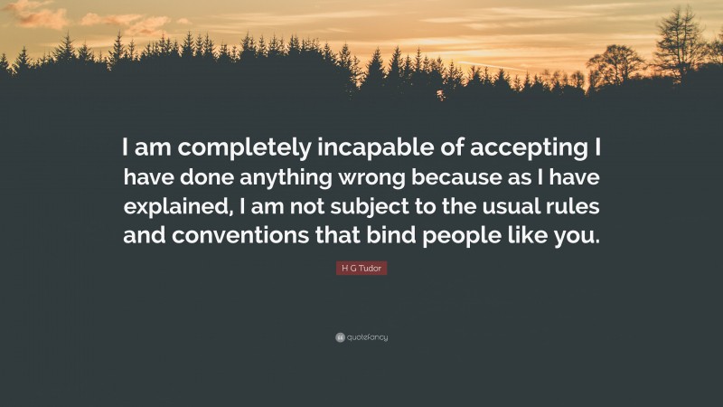 H G Tudor Quote: “I am completely incapable of accepting I have done anything wrong because as I have explained, I am not subject to the usual rules and conventions that bind people like you.”