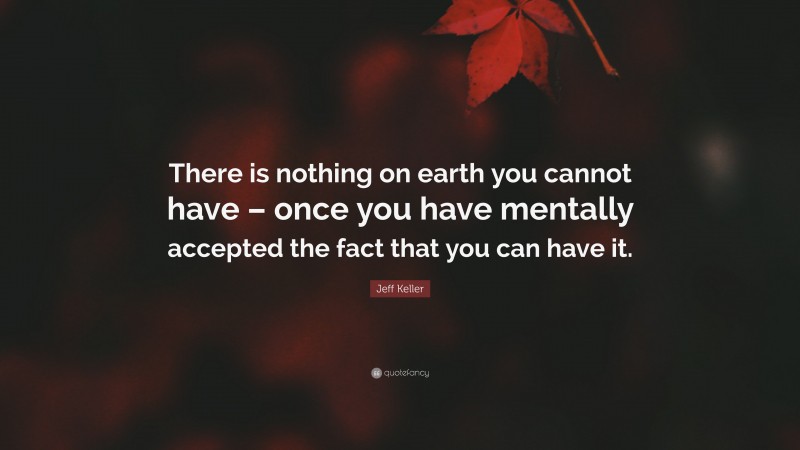 Jeff Keller Quote: “There is nothing on earth you cannot have – once you have mentally accepted the fact that you can have it.”