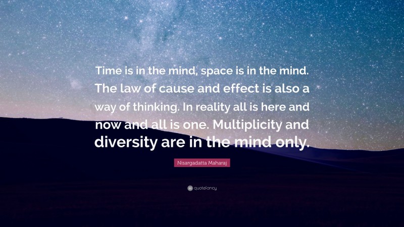 Nisargadatta Maharaj Quote: “Time is in the mind, space is in the mind. The law of cause and effect is also a way of thinking. In reality all is here and now and all is one. Multiplicity and diversity are in the mind only.”