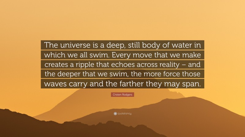 Cristen Rodgers Quote: “The universe is a deep, still body of water in which we all swim. Every move that we make creates a ripple that echoes across reality – and the deeper that we swim, the more force those waves carry and the farther they may span.”