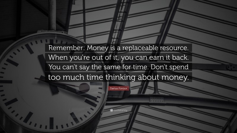 Darius Foroux Quote: “Remember: Money is a replaceable resource. When you’re out of it, you can earn it back. You can’t say the same for time. Don’t spend too much time thinking about money.”