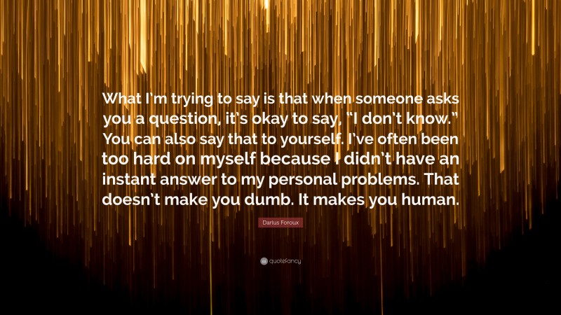 Darius Foroux Quote: “What I’m trying to say is that when someone asks you a question, it’s okay to say, “I don’t know.” You can also say that to yourself. I’ve often been too hard on myself because I didn’t have an instant answer to my personal problems. That doesn’t make you dumb. It makes you human.”