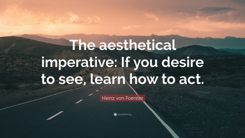 Heinz von Foerster Quote: “The aesthetical imperative: If you desire to see, learn how to act.”