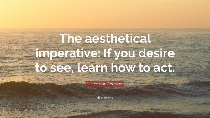 Heinz von Foerster Quote: “The aesthetical imperative: If you desire to see, learn how to act.”