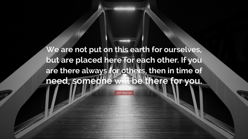 Jeff Warner Quote: “We are not put on this earth for ourselves, but are placed here for each other. If you are there always for others, then in time of need, someone will be there for you.”