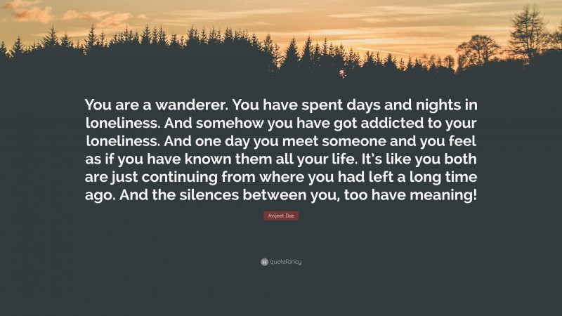 Avijeet Das Quote: “You are a wanderer. You have spent days and nights in loneliness. And somehow you have got addicted to your loneliness. And one day you meet someone and you feel as if you have known them all your life. It’s like you both are just continuing from where you had left a long time ago. And the silences between you, too have meaning!”