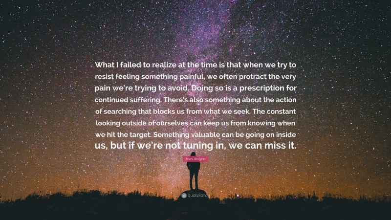 Mark Wolynn Quote: “What I failed to realize at the time is that when we try to resist feeling something painful, we often protract the very pain we’re trying to avoid. Doing so is a prescription for continued suffering. There’s also something about the action of searching that blocks us from what we seek. The constant looking outside of ourselves can keep us from knowing when we hit the target. Something valuable can be going on inside us, but if we’re not tuning in, we can miss it.”
