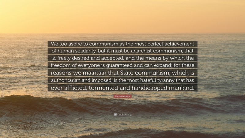 Errico Malatesta Quote: “We too aspire to communism as the most perfect achievement of human solidarity, but it must be anarchist communism, that is, freely desired and accepted, and the means by which the freedom of everyone is guaranteed and can expand; for these reasons we maintain that State communism, which is authoritarian and imposed, is the most hateful tyranny that has ever afflicted, tormented and handicapped mankind.”