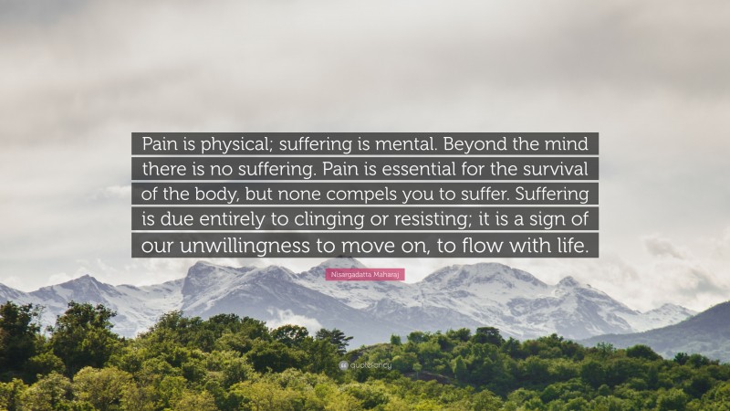 Nisargadatta Maharaj Quote: “Pain is physical; suffering is mental. Beyond the mind there is no suffering. Pain is essential for the survival of the body, but none compels you to suffer. Suffering is due entirely to clinging or resisting; it is a sign of our unwillingness to move on, to flow with life.”