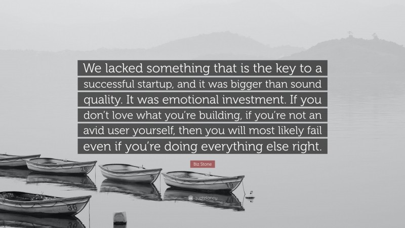Biz Stone Quote: “We lacked something that is the key to a successful startup, and it was bigger than sound quality. It was emotional investment. If you don’t love what you’re building, if you’re not an avid user yourself, then you will most likely fail even if you’re doing everything else right.”